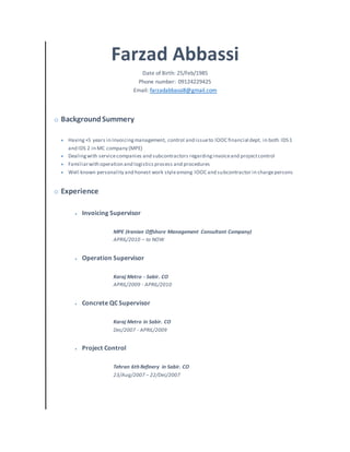 Farzad Abbassi
Date of Birth: 25/Feb/1985
Phone number: 09124229425
Email: farzadabbassi8@gmail.com
 BackgroundSummery
 Having+5 years in Invoicingmanagement, control and issueto IOOC financial dept. in both IDS 1
and IDS 2 in MC company (MPE)
 Dealingwith servicecompanies and subcontractors regardinginvoiceand projectcontrol
 Familiarwith operation and logisticsprocess and procedures
 Well known personality and honest work styleamong IOOC and subcontractor in chargepersons
 Experience
 Invoicing Supervisor
MPE (Iranian Offshore Management Consultant Company)
APRIL/2010 – to NOW
 Operation Supervisor
Karaj Metro - Sabir. CO
APRIL/2009 - APRIL/2010
 Concrete QC Supervisor
Karaj Metro in Sabir. CO
Dec/2007 - APRIL/2009
 Project Control
Tehran 6th Refinery in Sabir. CO
23/Aug/2007 – 22/Dec/2007
 