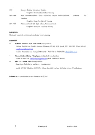 3 29 March 2016 JA Reneti Full CV
1989 Kershaw Training Enterprises, Hamilton
Completed Secretarial and Office Training
1978-1984 New Zealand Post Office – Zone Accounts and Telecom, Palmerston North, Auckland and
Hamilton
Completed Stage Two Clerical Training
1974-1977 Palmerston North Girls High School, Palmerston North
Completed four years secondary training
INTERESTS
Music, art, basketball, netball, teaching, family history, learning
REFEREES
➢ Te Kahui Hauora o Ngāti Koata Trust (see references)
Huhana Hippolite-van Steeden (Interim Manager) 03-546 8018 Mobile 0274 888 283 (Work Referee)
socialworker@koata.iwi.nz
or James Reneti (previous Manager) Mobile 021- 303621/Home 03-5472782 jdkeys@xtra.co.nz
➢ Moehuri Ltd and Flying Filing Squad, Ashley Holloway, Hamilton
Mobile 022-0114239 ashleyhbryers@gmail.com (Work & Character Referee)
➢ SFP, ENZA Foods, T&G (see references)
Supervisors (Torb, Gavin, and Karyn - evenings only)
Mobile 027-704 7026/Work 03-5471726 (Direct lines) 490 Nayland Rd, Stoke, Nelson (Work Referees)
REFERENCES (attached aspicture documents in zip file)
 