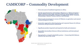 CAMSCORP – Commodity Development
 Over 200 years of combined experience in Africa
 On-the-ground presence and strategic alliances in 17 African Countries –
Nigeria, Ghana, Ivory Coast, Cameroon, Sierra Leone, Senegal, Liberia,
Kenya, Democratic Republic of Congo, Rwanda, South Africa, Tanzania,
Mozambique, Zambia, Tunisia, Morocco and Ethiopia
 Direct equity investments in excess of US$20m on agriculture and natural
resource projects in Africa
 Innovative approach to deal structuring and corporate finance for African
businesses and government institutions
 Significant product imported and exported in bulk and containers
 Reputable intermediary between African institutions and international
financiers
 Recognised as a trusted and reliable partner – Connecting Sub-Saharan
Africa to the rest of the world
PRIVATE AND CONFIDENTIAL ©CAMSCORP 2015.
www.camscorp.com
 
