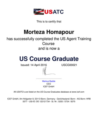 This is to certify that
Morteza Homapour
has successfully completed the US Agent Training
Course
and is now a
US Course Graduate
Issued: 14 April 2016 USCG00021
Markus Badde
CEO
ICEF GmbH
All USATC's are listed on the US Course Graduates database at www.icef.com
ICEF GmbH, Am Hofgarten 9, 53113 Bonn, Germany - Gerichtsstand: Bonn - AG Bonn: HRB
5577 - USt-ID: DE 122121734 - St. Nr.: 5205 / 5724 / 0070
 