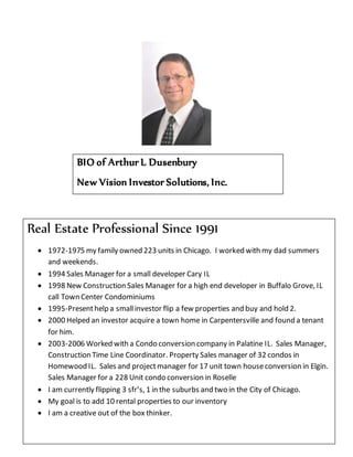 BIO of Arthur L Dusenbury
New Vision Investor Solutions, Inc.
Real Estate Professional Since 1991
 1972-1975 my family owned 223 units in Chicago. I worked with my dad summers
and weekends.
 1994 Sales Manager for a small developer Cary IL
 1998 New Construction Sales Manager for a high end developer in Buffalo Grove, IL
call Town Center Condominiums
 1995-Presenthelp a smallinvestor flip a few properties and buy and hold 2.
 2000 Helped an investor acquire a town home in Carpentersville and found a tenant
for him.
 2003-2006 Worked with a Condo conversion company in Palatine IL. Sales Manager,
Construction Time Line Coordinator. Property Sales manager of 32 condos in
Homewood IL. Sales and projectmanager for 17 unit town houseconversion in Elgin.
Sales Manager for a 228 Unit condo conversion in Roselle
 I am currently flipping 3 sfr’s, 1 in the suburbs and two in the City of Chicago.
 My goal is to add 10 rental properties to our inventory
 I am a creative out of the box thinker.
 