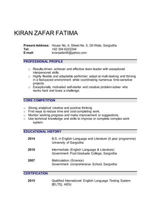 KIRAN ZAFAR FATIMA
Present Address: House No. 4, Street No. 5, Gil Wala, Sargodha
Tel: +92 304 6222244
E-mail: kiranzafar46@yahoo.com
PROFESSIONAL PROFILE
o Results-driven achiever and effective team leader with exceptional
interpersonal skills.
o Highly flexible and adaptable performer; adept at multi-tasking and thriving
in a fast-paced environment while coordinating numerous time-sensitive
projects.
o Exceptionally motivated self-starter and creative problem-solver who
works hard and loves a challenge.
CORE COMPETITION
o Strong analytical creative and positive thinking
o Find ways to reduce time and cost completing work.
o Monitor working progress and make improvement or suggestions.
o Use technical knowledge and skills to improve or complete complex work
system.
EDUCATIONAL HISTORY
2014 B.S. in English Language and Literature (4 year programme)
University of Sargodha
2010 Intermediate (English Language & Literature)
Government Post Graduate College, Sargodha
2007 Matriculation (Science)
Government comprehensive School, Sargodha
CERTIFICATION
2015 Qualified International English Language Testing System
[IELTS], AIOU
 