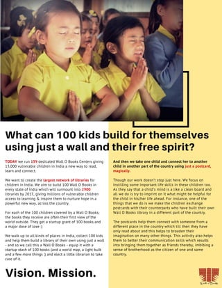 TODAY we run 159 dedicated Wall O Books Centers giving
13,000 vulnerable children in India a new way to read,
learn and connect.
We want to create the largest network of libraries for
children in India. We aim to build 100 Wall O Books in
every state of India which will surmount into 2900
libraries by 2017, giving millions of vulnerable children
access to learning & inspire them to nurture hope in a
powerful new way, across the country.
For each of the 100 children covered by a Wall O Books,
the books they receive are often their first view of the
world outside. They get a startup grant of 100 books and
a major dose of love :)
We walk up to all kinds of places in India, collect 100 kids
and help them build a library of their own using just a wall
- and so we call this a Wall O Books - equip it with a
startup stash of 100 books (and a world map, a light bulb
and a few more things :) and elect a little librarian to take
care of it.
18
What can 100 kids build for themselves
using just a wall and their free spirit?
And then we take one child and connect her to another
child in another part of the country using just a postcard,
magically.
Though our work doesn’t stop just here. We focus on
instilling some important life skills in these children too.
As they say that a child’s mind is a like a clean board and
all we do is try to imprint on it what might be helpful for
the child in his/her life ahead. For instance, one of the
things that we do is we make the children exchange
postcards with their counterparts who have built their own
Wall O Books library in a different part of the country.
The postcards help them connect with someone from a
different place in the country which till then they have
only read about and this helps to broaden their
imagination on many other things. This activity also helps
them to better their communication skills which results
into bringing them together as friends thereby, imbibing a
sense of brotherhood as the citizen of one and same
country.
Vision. Mission.
 