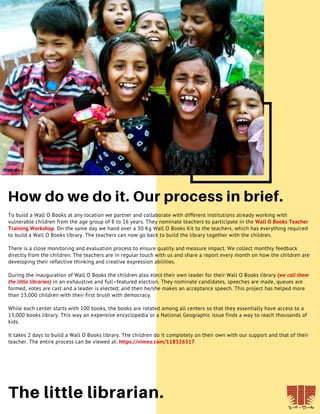 18
How do we do it. Our process in brief.
The little librarian.
To build a Wall O Books at any location we partner and collaborate with different institutions already working with
vulnerable children from the age group of 8 to 16 years. They nominate teachers to participate in the Wall O Books Teacher
Training Workshop. On the same day we hand over a 30 Kg Wall O Books Kit to the teachers, which has everything required
to build a Wall O Books library. The teachers can now go back to build the library together with the children.
There is a close monitoring and evaluation process to ensure quality and measure impact. We collect monthly feedback
directly from the children. The teachers are in regular touch with us and share a report every month on how the children are
developing their reflective thinking and creative expression abilities.
During the inauguration of Wall O Books the children also elect their own leader for their Wall O Books library (we call them
the little librarian) in an exhaustive and full–featured election. They nominate candidates, speeches are made, queues are
formed, votes are cast and a leader is elected; and then he/she makes an acceptance speech. This project has helped more
than 13,000 children with their first brush with democracy.
While each center starts with 100 books, the books are rotated among all centers so that they essentially have access to a
13,000 books library. This way an expensive encyclopedia or a National Geographic issue finds a way to reach thousands of
kids.
It takes 2 days to build a Wall O Books library. The children do it completely on their own with our support and that of their
teacher. The entire process can be viewed at: https://vimeo.com/118326517
 