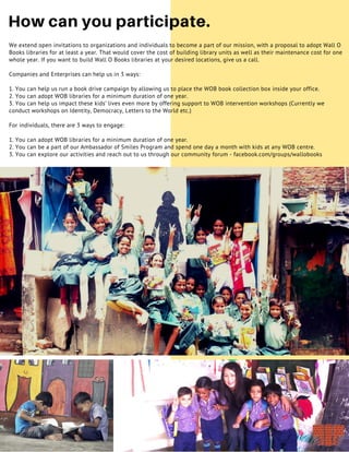 18
How can you participate.
We extend open invitations to organizations and individuals to become a part of our mission, with a proposal to adopt Wall O
Books libraries for at least a year. That would cover the cost of building library units as well as their maintenance cost for one
whole year. If you want to build Wall O Books libraries at your desired locations, give us a call.
Companies and Enterprises can help us in 3 ways:
1. You can help us run a book drive campaign by allowing us to place the WOB book collection box inside your office.
2. You can adopt WOB libraries for a minimum duration of one year.
3. You can help us impact these kids’ lives even more by offering support to WOB intervention workshops (Currently we
conduct workshops on Identity, Democracy, Letters to the World etc.)
For individuals, there are 3 ways to engage:
1. You can adopt WOB libraries for a minimum duration of one year.
2. You can be a part of our Ambassador of Smiles Program and spend one day a month with kids at any WOB centre.
3. You can explore our activities and reach out to us through our community forum - facebook.com/groups/wallobooks
 