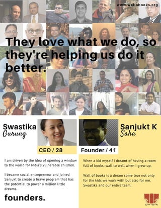 18
They love what we do, so
they're helping us do it
better.
founders.
Swastika
Gurung Saha
Sanjukt K
CEO / 28 Founder / 41
I am driven by the idea of opening a window
to the world for India's vulnerable children.
I became social entrepreneur and joined
Sanjukt to create a brave program that has
the potential to power a million little
dreams.
When a kid myself i dreamt of having a room
full of books, wall to wall when i grew up.
Wall of books is a dream come true not only
for the kids we work with but also for me.
Swastika and our entire team.
www.wallobooks.org
 