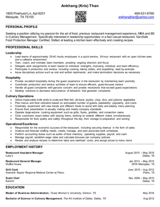 Ankhang (Kris) Than
1805 Pinehurst Ln, Apt 9201 469-531-6766
Mesquite, TX 75150 ankhangthan@yahoo.com
PERSONAL PROFILE
Seeking a position utilizing my passion for the art of food, previous restaurant management experience, MBA and BS
in Culinary Management. Specifically interested in leadership opportunities in a fast casual restaurant. ServSafe
Food Protection Manager Certified. Skilled at leading a kitchen team effectively and creating recipes.
PROFESSIONAL SKILLS
Leadership
 Lead teams of approximately 25-40 hourly employees in a quick-service, 24-hour restaurant with an open kitchen area
and a cafeteria environment
 Train, coach, and motivate team members, providing ongoing direction and focus
 Delegate work assignments to team based on individual strengths, improving individual and team efficiency
 Participate in production and service, including cooking, taking orders, and expediting- lead by example
 Issue disciplinary actions such as oral and written reprimands, and make termination decisions as necessary
Hospitality
 Provide excellent hospitality during the guest experience in the restaurant by maintaining team positivity
 Coordinate production and service activities of team to ensure efficient, guest-focused service
 Handle all guest complaints with genuine concern and provide resolutions that exceed guest expectations
 Develop solutions to decrease reoccurrence of behaviors that generate complaints
Culinary Operations
 Utilize impeccable knife skills to scale and fillet fish, de-bone poultry, chop, dice, and julienne vegetables
 Plan menus and food utilization based on anticipated number of guests, palatability, popularity, and costs
 Creatively experiment with new trends and different foods to assist with daily and weekly menu planning
 Ensure food presentation is visually inviting and meets company standards
 Operate large-volume cooking equipment such as grills, fryers, griddles, and convection ovens
 Cook customers’ exact orders with varying items, working on several different orders simultaneously
 Responsible for food quality and safety throughout the day, from storage to preparation and serving
Operational Excellence
 Responsible for the economic success of the restaurant, including securing revenue in the form of sales
 Analyze and forecast staffing needs; create, manage, and post associate work schedules
 Perform accounting duties such as audits of food inventory, operating supplies, payroll, and cash
 Manage payroll, establish wage rates and calculate bonuses per company policies
 Review and analyze recipes to determine labor and overhead costs, and assign prices to menu items
EMPLOYMENT HISTORY
Restaurant Assistant Manager August 2015 – May 2016
Luby’s Dallas, TX
Restaurant General Manager Jan 2013 – May 2015
Waffle House DFW Metroplex, TX
Grill Cook June 2010 – Aug 2012
Aramark- Baylor Regional Medical Center at Plano Plano, TX
Sushi Chef Nov 2009 – May 2010
Kenichi Dallas, TX
EDUCATION
Master of Business Administration, Texas Woman’s University, Denton, TX May 2016
Bachelor of Science in Culinary Management, The Art Institute of Dallas, Dallas, TX Aug 2012
 