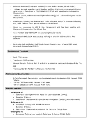 • Providing Multi-vendor network support (Ericsson, Nokia, Huawei, Alcatel nodes).
• 1st Level Network surveillance and Handling and Coordination with teams related to the
same project. Experience in ERICSSON BSS (2G/3G) with specialization in Operation
Management.
• 1st Level service problem restoration (Troubleshooting) and Live monitoring and Trouble
Management.
• Clearing and handling first level network faults using ALV, WINFIOL, Command Handling
tool, Shell Tool and Putty. Alarms verification of new sites.
• Hands on experience in KPI & SLA Management and has been dealing with
high priority issues within the defined SLA.
• Good hand on ONE TM/ONE FM for generating Trouble Tickets.
• Experience in ERICSSON BSS (2G/3G), working on Ericsson OSS/BSS/NSS, AXE
Platform.
• Performing fault rectification (Halt/Unhalt, Reset, Fingerprint etc.) by using UNIX based
commands through Putty (AMOS).
• Basic ITIL training.
• Training on CS5 Overview.
• General Security Training Sally II and other professional trainings in Ericsson India Pvt.
Ltd.
• Training under Dr. Pandian Technologies GSM,SS7,IN
PROFESSIONAL QUALIFICATION:
• B.Tech (Electronics & Communication) from Kurukshetra University, Kurukshetra in 2012. Secured 72.26
% Marks.
• 12th from CBSE Board in 2007. Secured 72.4 % Marks.
• 10th from CBSE Board in 2005. Secured 79.8 % Marks.
Undergone at:
• Completed training from Delhi Metro Rail Corporation Ltd. (DMRC).
• Duration: 5 Weeks.
• Description: I have made a Report on the Rolling Stock Control (On Board Control).
Undergone at:
• Completed Training from Bentex Electronics.
• Duration: 6 Weeks.
• Description: I have made a project on the Electronic Energy Meter.
Undergone at:
• Completed Training from Indotech Switchgear & Control (P) Ltd, Delhi.
PROFESSIONAL TRAININGS
ACADEMIC TRAINING
 