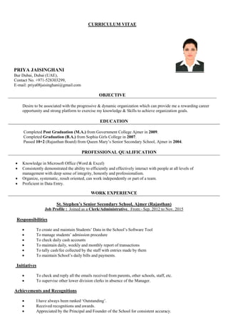 CURRICULUM VITAE
PRIYA JAISINGHANI
Bur Dubai, Dubai (UAE),
Contact No. +971-528303299,
E-mail: priya08jaisinghani@gmail.com
OBJECTIVE
Desire to be associated with the progressive & dynamic organization which can provide me a rewarding career
opportunity and strong platform to exercise my knowledge & Skills to achieve organization goals.
EDUCATION
Completed Post Graduation (M.A.) from Government College Ajmer in 2009.
Completed Graduation (B.A.) from Sophia Girls College in 2007.
Passed 10+2 (Rajasthan Board) from Queen Mary’s Senior Secondary School, Ajmer in 2004.
PROFESSIONAL QUALIFICATION
 Knowledge in Microsoft Office (Word & Excel)
 Consistently demonstrated the ability to efficiently and effectively interact with people at all levels of
management with deep sense of integrity, honestly and professionalism.
 Organize, systematic, result oriented, can work independently or part of a team.
 Proficient in Data Entry.
WORK EXPERIENCE
St. Stephen’s Senior Secondary School, Ajmer (Rajasthan)
Job Profile : Joined as a Clerk/Administrative, From:- Sep. 2012 to Nov. 2015
Responsibilities
 To create and maintain Students’ Data in the School’s Software Tool
 To manage students’ admission procedure
 To check daily cash accounts
 To maintain daily, weekly and monthly report of transactions
 To tally cash/fee collected by the staff with entries made by them
 To maintain School’s daily bills and payments.
Initiatives
 To check and reply all the emails received from parents, other schools, staff, etc.
 To supervise other lower division clerks in absence of the Manager.
Achievements and Recognitions
 I have always been ranked ‘Outstanding’.
 Received recognitions and awards.
 Appreciated by the Principal and Founder of the School for consistent accuracy.
 
