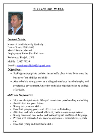 Curriculum Vitae
Personal Details
Name : Ashraf Metwally Marhally
Date of Birth: 22/11/1963
Marital Status: Married
Employment Status: Part/Full time
Residence: Sharjah, UAE
Mobile : 0562779039
E-mail : ashrafmarhally1963@gmail.com
Objectives :
• Seeking an appropriate position in a suitable place where I can make the
best use of my abilities and skills.
• Aim to build a strong career as a bilingual translator in a challenging and
progressive environment, where my skills and experience can be utilized
effectively.
Skills and Proficiencies
• 31 years of experience in bilingual translation, proof-reading and editing
• An attentive and good listener
• Strong interpersonal skills
• Excellent grasping power and effective at multi-tasking
• Attention to details and work efficiently with minimum supervision
• Strong command over verbal and written English and Spanish language
• Prepare well researched and accurate documents, presentations, reports,
etc.
• Excellent typing and short-hand skills
 