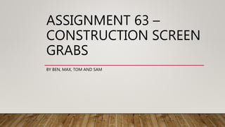 ASSIGNMENT 63 –
CONSTRUCTION SCREEN
GRABS
BY BEN, MAX, TOM AND SAM
 