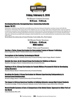 Friday, February 5, 2016
90-Minute Content Sessions
10:15 a.m. – 11:45 a.m.
Developing Diversity: Recognizing Race, Connecting Culturally
Room: TA 221
Oftentimes, counselors may think the racial differences they have between themselves and their clients will stifle the
therapeutic relationship. This may be due to the emphasis on race in society rather than multiculturalism. Such perceptions
can prevent counselors from identifying the connections which do exist. This presentation will deconstruct the emphasis on
race in society while increasing multicultural awareness among future clinicians through the use of activity and discussion.
Attendees will also be provided with techniques which facilitate the use of a multicultural but racialized lens when working
with a client.
Nevin Heard, M.A. (University of Central Florida); Yvette Saliba, M.A., Ph.D. Student
30-Minute Poster Sessions
12:15 p.m. – 12:45 p.m.
MIRC Gallery
Poster Titles and Presenters
Survive & Thrive: Group Curriculum for Overcoming Trauma of Human Trafficking
Jessica Sagastume, Master’s Student (University of Central Florida)
Perceptions of the Evolving Technological World
Michael Delbrey, Master’s Student (University of Central Florida); Louise Yergey, Master's Student
Outside the Lines: An Art-Based Group Curriculum for Children of Divorce
Madeline Chivington, Master’s Student (University of Central Florida)
Fighting to Fit In: A Group Curriculum for Female Military Personnel At-Risk for Developing
Eating Disorders
Shannon Monck, Master’s Student (University of Central Florida)
Breaking the Bonds: A Group Curriculum for Women Experiencing Codependency in
Interpersonal Relationships
Brianna Callagy, Master’s Student (University of Central Florida)
The Impact of African American Families in Bullying Behavior among High School Students
Taneshia Greenidge, Yi-Wen Su, Huzeyfe Cakmakci, & Jean-Carlos Polanco Lopez (University of Florida)
Mental Health Systems of Care: A Comparison of the United States’ Approach to Other Parts of
the World
Emma Kendrick, Ph.D., LPC
TA = Teaching Academy MIRC = Morgridge International Reading Center
 