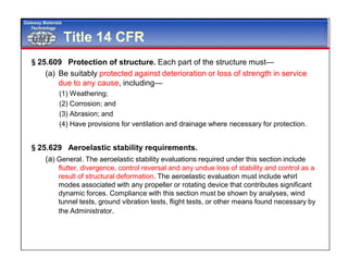 GMTGMT
Gateway Materials
Technology
Title 14 CFR
§25.609 Protection of structure. Each part of the structure must—
(a) Be suitably protected against deterioration or loss of strength in service
due to any cause, including—
(1) Weathering;
(2) Corrosion; and
(3) Abrasion; and
(4) Have provisions for ventilation and drainage where necessary for protection.
§25.629 Aeroelastic stability requirements.
(a) General. The aeroelastic stability evaluations required under this section include
flutter, divergence, control reversal and any undue loss of stability and control as a
result of structural deformation. The aeroelastic evaluation must include whirl
modes associated with any propeller or rotating device that contributes significant
dynamic forces. Compliance with this section must be shown by analyses, wind
tunnel tests, ground vibration tests, flight tests, or other means found necessary by
the Administrator.
 