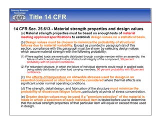 GMTGMT
Gateway Materials
Technology
Title 14 CFR
14 CFR Sec. 25.613 - Material strength properties and design values
(a) Material strength properties must be based on enough tests of material
meeting approved specifications to establish design values on a statistical basis.
(b) Design values must be chosen to minimize the probability of structural
failures due to material variability. Except as provided in paragraph (e) of this
section, compliance with this paragraph must be shown by selecting design values
which assure material strength with the following probability:
(1) Where applied loads are eventually distributed through a single member within an assembly, the
failure of which would result in loss of structural integrity of the component, 99 percent
probability with 95 percent confidence.
(2) For redundant structure, in which the failure of individual elements would result in applied loads
being safely distributed to other load carrying members, 90 percent probability with 95 percent
confidence.
(c) The effects of temperature on allowable stresses used for design in an
essential component or structure must be considered where thermal effects are
significant under normal operating conditions.
(d) The strength, detail design, and fabrication of the structure must minimize the
probability of disastrous fatigue failure, particularly at points of stress concentration.
(e) Greater design values may be used if a "premium selection" of the material is
made in which a specimen of each individual item is tested before use to determine
that the actual strength properties of that particular item will equal or exceed those used
in design.
 