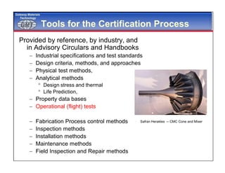 GMTGMT
Gateway Materials
Technology
Tools for the Certification Process
Provided by reference, by industry, and
in Advisory Circulars and Handbooks
 Industrial specifications and test standards
 Design criteria, methods, and approaches
 Physical test methods,
 Analytical methods
 Design stress and thermal
 Life Prediction,
 Property data bases
 Operational (flight) tests
 Fabrication Process control methods
 Inspection methods
 Installation methods
 Maintenance methods
 Field Inspection and Repair methods
Safran Herakles -- CMC Cone and Mixer
 