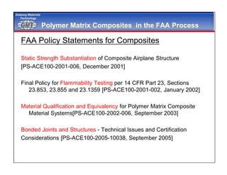 GMTGMT
Gateway Materials
Technology
Polymer Matrix Composites in the FAA Process
FAA Policy Statements for Composites
Static Strength Substantiation of Composite Airplane Structure
[PS-ACE100-2001-006, December 2001]
Final Policy for Flammability Testing per 14 CFR Part 23, Sections
23.853, 23.855 and 23.1359 [PS-ACE100-2001-002, January 2002]
Material Qualification and Equivalency for Polymer Matrix Composite
Material Systems[PS-ACE100-2002-006, September 2003]
Bonded Joints and Structures - Technical Issues and Certification
Considerations [PS-ACE100-2005-10038, September 2005]
 