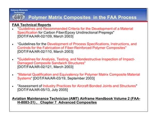 GMTGMT
Gateway Materials
Technology
Polymer Matrix Composites in the FAA Process
FAA Technical Reports
 “Guidelines and Recommended Criteria for the Development of a Material
Specification for Carbon Fiber/Epoxy Unidirectional Prepregs"
[DOT/FAA/AR-02/109, March 2003]
 “Guidelines for the Development of Process Specifications, Instructions, and
Controls for the Fabrication of Fiber-Reinforced Polymer Composites"
[DOT/FAA/AR-02/110, March 2003]
 "Guidelines for Analysis, Testing, and Nondestructive Inspection of Impact-
Damaged Composite Sandwich Structures"
[DOT/FAA/AR-02/121, March 2003]
 “Material Qualification and Equivalency for Polymer Matrix Composite Material
Systems“ [DOT/FAA/AR-03/19, September 2003]
 "Assessment of Industry Practices for Aircraft Bonded Joints and Structures"
[DOT/FAA/AR-05/13, July 2005]
Aviation Maintenance Technician (AMT) Airframe Handbook Volume 2 (FAA-
H-8083-31) , Chapter 7 Advanced Composites
 