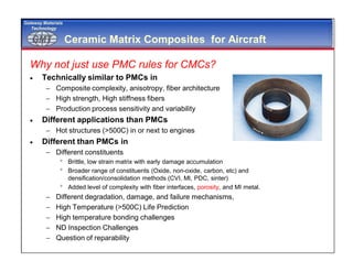 GMTGMT
Gateway Materials
Technology
Ceramic Matrix Composites for Aircraft
Why not just use PMC rules for CMCs?
 Technically similar to PMCs in
 Composite complexity, anisotropy, fiber architecture
 High strength, High stiffness fibers
 Production process sensitivity and variability
 Different applications than PMCs
 Hot structures (>500C) in or next to engines
 Different than PMCs in
 Different constituents
 Brittle, low strain matrix with early damage accumulation
 Broader range of constituents (Oxide, non-oxide, carbon, etc) and
densification/consolidation methods (CVI, MI, PDC, sinter)
 Added level of complexity with fiber interfaces, porosity, and MI metal.
 Different degradation, damage, and failure mechanisms,
 High Temperature (>500C) Life Prediction
 High temperature bonding challenges
 ND Inspection Challenges
 Question of reparability
 