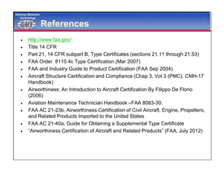 GMTGMT
Gateway Materials
Technology
References
 http://www.faa.gov/
 Title 14 CFR
 Part 21, 14 CFR subpart B, Type Certificates (sections 21.11 through 21.53)
 FAA Order 8110.4c Type Certification (Mar 2007)
 FAA and Industry Guide to Product Certification (FAA Sep 2004)
 Aircraft Structure Certification and Compliance (Chap 3, Vol 3 (PMC), CMH-17
Handbook)
 Airworthiness: An Introduction to Aircraft Certification By Filippo De Florio
(2006)
 Aviation Maintenance Technician Handbook –FAA 8083-30.
 FAA AC 21-23b, Airworthiness Certification of Civil Aircraft, Engine, Propellers,
and Related Products Imported to the United States
 FAA AC 21-40a, Guide for Obtaining a Supplemental Type Certificate
 “Airworthiness Certification of Aircraft and Related Products” (FAA, July 2012)
 