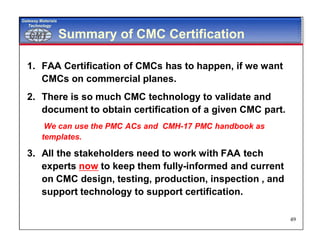 GMTGMT
Gateway Materials
Technology
49
Summary of CMC Certification
1. FAA Certification of CMCs has to happen, if we want
CMCs on commercial planes.
2. There is so much CMC technology to validate and
document to obtain certification of a given CMC part.
We can use the PMC ACs and CMH-17 PMC handbook as
templates.
3. All the stakeholders need to work with FAA tech
experts now to keep them fully-informed and current
on CMC design, testing, production, inspection , and
support technology to support certification.
 