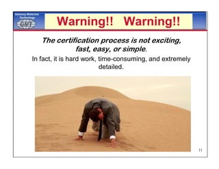 GMTGMT
Gateway Materials
Technology
But it is an absolutely essential
part of the process of converting
science and engineering into real-
world technology with social and
economic benefit.
Warning!! Warning!!
The certification process is not exciting,
fast, easy, or simple.
In fact, it is hard work, time-consuming, and extremely
detailed.
11
 