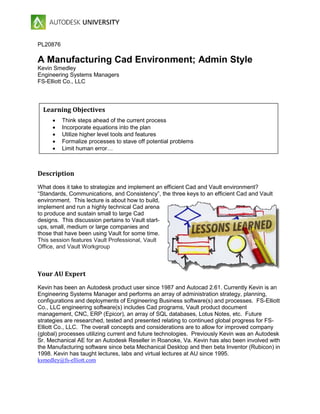 PL20876
A Manufacturing Cad Environment; Admin Style
Kevin Smedley
Engineering Systems Managers
FS-Elliott Co., LLC
Description
What does it take to strategize and implement an efficient Cad and Vault environment?
“Standards, Communications, and Consistency”, the three keys to an efficient Cad and Vault
environment. This lecture is about how to build,
implement and run a highly technical Cad arena
to produce and sustain small to large Cad
designs. This discussion pertains to Vault start-
ups, small, medium or large companies and
those that have been using Vault for some time.
This session features Vault Professional, Vault
Office, and Vault Workgroup
Your AU Expert
Kevin has been an Autodesk product user since 1987 and Autocad 2.61. Currently Kevin is an
Engineering Systems Manager and performs an array of administration strategy, planning,
configurations and deployments of Engineering Business software(s) and processes. FS-Elliott
Co., LLC engineering software(s) includes Cad programs, Vault product document
management, CNC, ERP (Epicor), an array of SQL databases, Lotus Notes, etc. Future
strategies are researched, tested and presented relating to continued global progress for FS-
Elliott Co., LLC. The overall concepts and considerations are to allow for improved company
(global) processes utilizing current and future technologies. Previously Kevin was an Autodesk
Sr. Mechanical AE for an Autodesk Reseller in Roanoke, Va. Kevin has also been involved with
the Manufacturing software since beta Mechanical Desktop and then beta Inventor (Rubicon) in
1998. Kevin has taught lectures, labs and virtual lectures at AU since 1995.
ksmedley@fs-elliott.com
Learning Objectives
• Think steps ahead of the current process
• Incorporate equations into the plan
• Utilize higher level tools and features
• Formalize processes to stave off potential problems
• Limit human error…
 