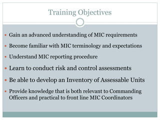 Training Objectives
 Gain an advanced understanding of MIC requirements
 Become familiar with MIC terminology and expectations
 Understand MIC reporting procedure
 Learn to conduct risk and control assessments
 Be able to develop an Inventory of Assessable Units
 Provide knowledge that is both relevant to Commanding
Officers and practical to front line MIC Coordinators
 
