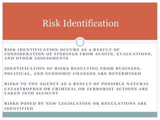 R I S K I D E N T I F I C A T I O N O C C U R S A S A R E S U L T O F
C O N S I D E R A T I O N O F F I N D I N G S F R O M A U D I T S , E V A L U A T I O N S ,
A N D O T H E R A S S E S S M E N T S
I D E N T I F I C A T I O N O F R I S K S R E S U L T I N G F R O M B U S I N E S S ,
P O L I T I C A L , A N D E C O N O M I C C H A N G E S A R E D E T E R M I N E D
R I S K S T O T H E A G E N C Y A S A R E S U L T O F P O S S I B L E N A T U R A L
C A T A S T R O P H E S O R C R I M I N A L O R T E R R O R I S T A C T I O N S A R E
T A K E N I N T O A C C O U N T
R I S K S P O S E D B Y N E W L E G I S L A T I O N O R R E G U L A T I O N S A R E
I D E N T I F I E D
Risk Identification
 