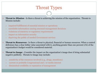 Threat Types
 Threat to Mission - Is there a threat to achieving the mission of the organization. Threats to
Mission include:
 impaired fulfillment of essential mission or operations
 unreliable information causing unsound management decisions
 violations of statutory or regulatory requirements
 impact on information security
 depriving the public of needed Government services
 Threat to Resources - Is there a threat to physical, financial or human resources. When a control
deficiency has a clear dollar value associated with it, anything greater than one percent (1%) of the
organization’s budget would be considered material.
 Threat to Image - Consider the impact on the organization’s image does it bring substantial
negative publicity. Threats to Image may include:
 sensitivity of the resources involved (e.g., drugs, munitions)
 current or probable Congressional and / or media interest
 diminished credibility or reputation of management
 