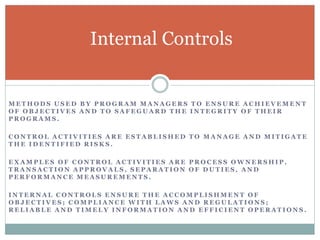 M E T H O D S U S E D B Y P R O G R A M M A N A G E R S T O E N S U R E A C H I E V E M E N T
O F O B J E C T I V E S A N D T O S A F E G U A R D T H E I N T E G R I T Y O F T H E I R
P R O G R A M S .
C O N T R O L A C T I V I T I E S A R E E S T A B L I S H E D T O M A N A G E A N D M I T I G A T E
T H E I D E N T I F I E D R I S K S .
E X A M P L E S O F C O N T R O L A C T I V I T I E S A R E P R O C E S S O W N E R S H I P ,
T R A N S A C T I O N A P P R O V A L S , S E P A R A T I O N O F D U T I E S , A N D
P E R F O R M A N C E M E A S U R E M E N T S .
I N T E R N A L C O N T R O L S E N S U R E T H E A C C O M P L I S H M E N T O F
O B J E C T I V E S ; C O M P L I A N C E W I T H L A W S A N D R E G U L A T I O N S ;
R E L I A B L E A N D T I M E L Y I N F O R M A T I O N A N D E F F I C I E N T O P E R A T I O N S .
Internal Controls
 