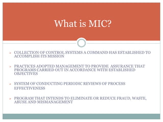  COLLECTION OF CONTROL SYSTEMS A COMMAND HAS ESTABLISHED TO
ACCOMPLISH ITS MISSION
 PRACTICES ADOPTED MANAGEMENT TO PROVIDE ASSURANCE THAT
PROGRAMS CARRIED OUT IN ACCORDANCE WITH ESTABLISHED
OBJECTIVES
 SYSTEM OF CONDUCTING PERIODIC REVIEWS OF PROCESS
EFFECTIVENESS
 PROGRAM THAT INTENDS TO ELIMINATE OR REDUCE FRAUD, WASTE,
ABUSE AND MISMANAGEMENT
What is MIC?
 