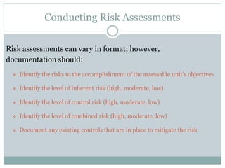 Conducting Risk Assessments
Risk assessments can vary in format; however,
documentation should:
 Identify the risks to the accomplishment of the assessable unit’s objectives
 Identify the level of inherent risk (high, moderate, low)
 Identify the level of control risk (high, moderate, low)
 Identify the level of combined risk (high, moderate, low)
 Document any existing controls that are in place to mitigate the risk
 