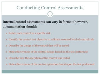 Conducting Control Assessments
Internal control assessments can vary in format; however,
documentation should:
 Relate each control to a specific risk
 Identify the control test objective to validate assumed level of control risk
 Describe the design of the control that will be tested
 State effectiveness of the control design based on the test performed
 Describe how the operation of the control was tested
 State effectiveness of the control operation based upon the test performed
 