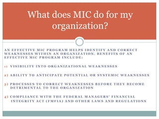 A N E F F E C T I V E M I C P R O G R A M H E L P S I D E N T I F Y A N D C O R R E C T
W E A K N E S S E S W I T H I N A N O R G A N I Z A T I O N . B E N E F I T S O F A N
E F F E C T I V E M I C P R O G R A M I N C L U D E :
1 ) V I S I B I L I T Y I N T O O R G A N I Z A T I O N A L W E A K N E S S E S
2 ) A B I L I T Y T O A N T I C I P A T E P O T E N T I A L O R S Y S T E M I C W E A K N E S S E S
3 ) P R O C E S S E S T O C O R R E C T W E A K N E S S E S B E F O R E T H E Y B E C O M E
D E T R I M E N T A L T O T H E O R G A N I Z A T I O N
4 ) C O M P L I A N C E W I T H T H E F E D E R A L M A N A G E R S ’ F I N A N C I A L
I N T E G R I T Y A C T ( F M F I A ) A N D O T H E R L A W S A N D R E G U L A T I O N S
What does MIC do for my
organization?
 