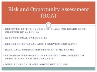  D I R E C T E D B Y T H E O V E R S I G H T P L A N N I N G B O A R D ( O P B )
C H A R T E R O F 1 5 J U N 0 4
 1 3 F U N C T I O N A L C A T E G O R I E S
 R E P O R T E D T O N A V A L A U D I T S E R V I C E A N D N A V I G
 D A T A C A L L C O N D U C T E D F E B / M A R T I M E F R A M E
 P R O V I D E D W E B - B A S E D D A T A E N T R Y T O O L O N L I N E T O
S U B M I T R I S K A N D O P P O R T U N I T Y
 O N L Y E C H E L O N I I A N D A B O V E G E T A C C E S S
Risk and Opportunity Assessment
(ROA)
 