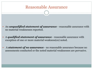 Reasonable Assurance
 An unqualified statement of assurance - reasonable assurance with
no material weaknesses reported.
 A qualified statement of assurance - reasonable assurance with
exception of one or more material weakness(es) noted.
 A statement of no assurance - no reasonable assurance because no
assessments conducted or the noted material weaknesses are pervasive.
 