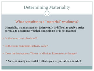 Determining Materiality
What constitutes a “material” weakness?
Materiality is a management judgment. It is difficult to apply a strict
formula to determine whether something is or is not material
 Is the issue control-related?
 Is the issue command/activity-wide?
 Does the issue pose a Threat to Mission, Resources, or Image?
* An issue is only material if it affects your organization as a whole
 