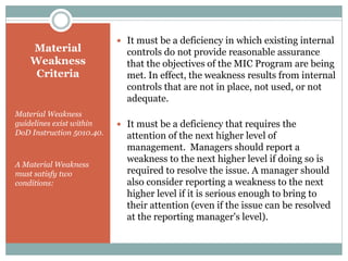 Material
Weakness
Criteria
Material Weakness
guidelines exist within
DoD Instruction 5010.40.
A Material Weakness
must satisfy two
conditions:
 It must be a deficiency in which existing internal
controls do not provide reasonable assurance
that the objectives of the MIC Program are being
met. In effect, the weakness results from internal
controls that are not in place, not used, or not
adequate.
 It must be a deficiency that requires the
attention of the next higher level of
management. Managers should report a
weakness to the next higher level if doing so is
required to resolve the issue. A manager should
also consider reporting a weakness to the next
higher level if it is serious enough to bring to
their attention (even if the issue can be resolved
at the reporting manager's level).
 