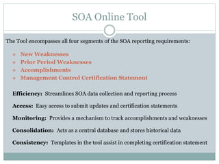 SOA Online Tool
The Tool encompasses all four segments of the SOA reporting requirements:
 New Weaknesses
 Prior Period Weaknesses
 Accomplishments
 Management Control Certification Statement
Efficiency: Streamlines SOA data collection and reporting process
Access: Easy access to submit updates and certification statements
Monitoring: Provides a mechanism to track accomplishments and weaknesses
Consolidation: Acts as a central database and stores historical data
Consistency: Templates in the tool assist in completing certification statement
 