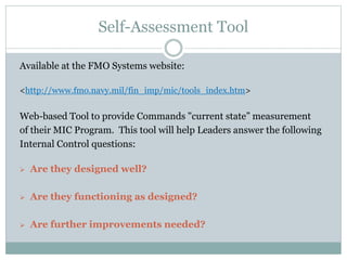 Self-Assessment Tool
Available at the FMO Systems website:
<http://www.fmo.navy.mil/fin_imp/mic/tools_index.htm>
Web-based Tool to provide Commands "current state” measurement
of their MIC Program. This tool will help Leaders answer the following
Internal Control questions:
 Are they designed well?
 Are they functioning as designed?
 Are further improvements needed?
 