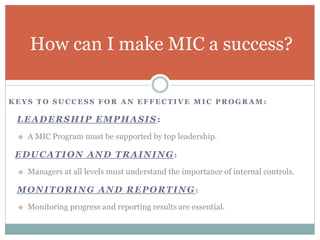 K E Y S T O S U C C E S S F O R A N E F F E C T I V E M I C P R O G R A M :
LEADERSHIP EMPHASIS:
 A MIC Program must be supported by top leadership.
EDUCATION AND TRAINING:
 Managers at all levels must understand the importance of internal controls.
MONITORING AND REPORTING :
 Monitoring progress and reporting results are essential.
How can I make MIC a success?
 