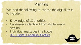 Planning
We used the following to choose the digital tasks
to include…
• Knowledge of LS priorities
• Gaps/needs identified from digital maps
session
• Individual messages in a bottle
• JISC Digital Capability Profiles
 