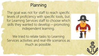 Planning
The goal was not for staff to reach specific
levels of proficiency with specific tools, but
for Learning Services staff to choose which
skills they wanted to develop – promoting
independent learning.
We tried to relate tasks to Learning
Services activities and real-life scenarios as
much as possible.
 