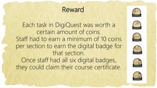 Reward
Each task in DigiQuest was worth a
certain amount of coins.
Staff had to earn a minimum of 10 coins
per section to earn the digital badge for
that section.
Once staff had all six digital badges,
they could claim their course certificate.
 