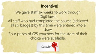 Incentive!
We gave staff six weeks to work through
DigiQuest.
All staff who had completed the course (achieved
all six badges) by this time were entered into a
draw.
Four prizes of £25 vouchers for the store of their
choice were available.
 