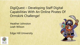 DigiQuest – Developing Staff Digital
Capabilities With An Online Pirates Of
Ormskirk Challenge!
Heather Johnston
Leah Wilson
Edge Hill University
 