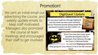 Promotion!
We sent an initial email out
advertising the course, and
weekly update emails to
keep staff motivated.
Managers also promoted
the course at team
meetings and encouraged
their staff to get involved.
 