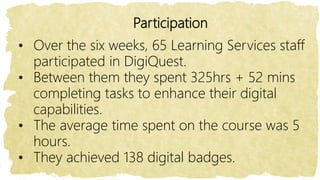 Participation
• Over the six weeks, 65 Learning Services staff
participated in DigiQuest.
• Between them they spent 325hrs + 52 mins
completing tasks to enhance their digital
capabilities.
• The average time spent on the course was 5
hours.
• They achieved 138 digital badges.
 