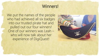 Winners!
We put the names of the people
who had achieved all six badges
into our trusted pirate hat and
pulled out our four winners!
One of our winners was Leah –
who will now talk about her
experience of DigiQuest!
 