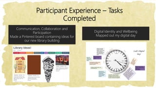 Participant Experience – Tasks
Completed
Digital Identity and Wellbeing
Mapped out my digital day
Communication, Collaboration and
Participation
Made a Pinterest board containing ideas for
our new library building
 